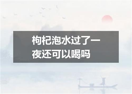 枸杞泡水过了一夜还可以喝吗