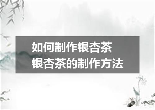 如何制作银杏茶 银杏茶的制作方法