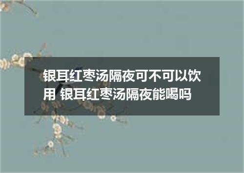 银耳红枣汤隔夜可不可以饮用 银耳红枣汤隔夜能喝吗