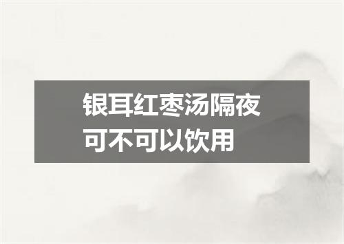银耳红枣汤隔夜可不可以饮用