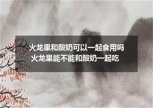 火龙果和酸奶可以一起食用吗 火龙果能不能和酸奶一起吃