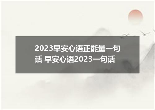 2023早安心语正能量一句话 早安心语2023一句话