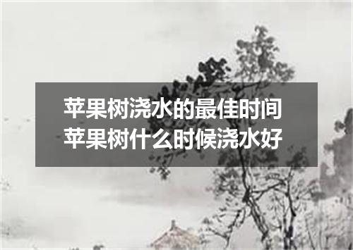 苹果树浇水的最佳时间 苹果树什么时候浇水好