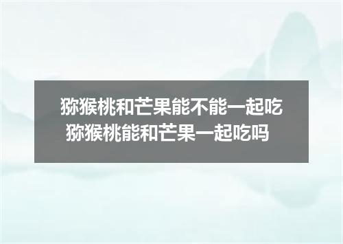 猕猴桃和芒果能不能一起吃 猕猴桃能和芒果一起吃吗