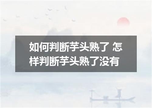 如何判断芋头熟了 怎样判断芋头熟了没有