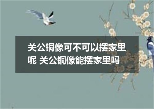 关公铜像可不可以摆家里呢 关公铜像能摆家里吗