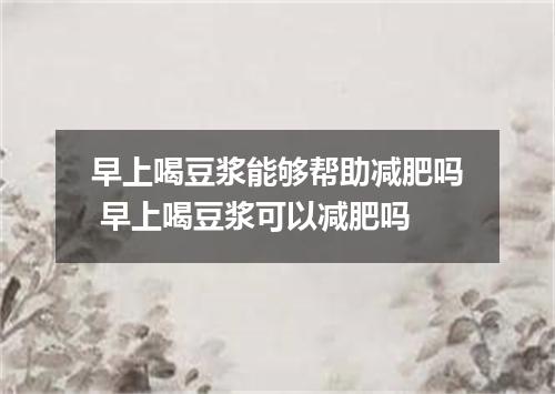 早上喝豆浆能够帮助减肥吗 早上喝豆浆可以减肥吗