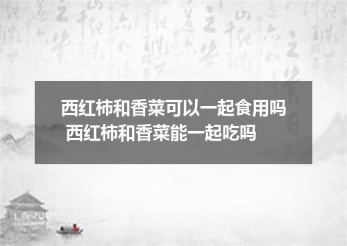 西红柿和香菜可以一起食用吗 西红柿和香菜能一起吃吗