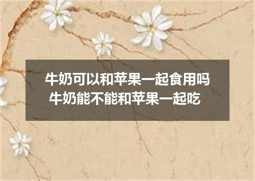 牛奶可以和苹果一起食用吗 牛奶能不能和苹果一起吃
