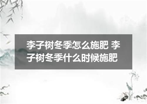 李子树冬季怎么施肥 李子树冬季什么时候施肥