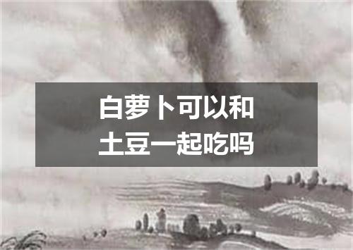 白萝卜可以和土豆一起吃吗