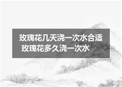 玫瑰花几天浇一次水合适 玫瑰花多久浇一次水