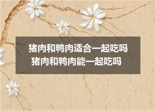 猪肉和鸭肉适合一起吃吗 猪肉和鸭肉能一起吃吗