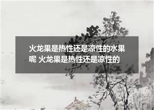 火龙果是热性还是凉性的水果呢 火龙果是热性还是凉性的