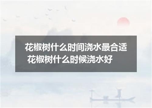 花椒树什么时间浇水最合适 花椒树什么时候浇水好