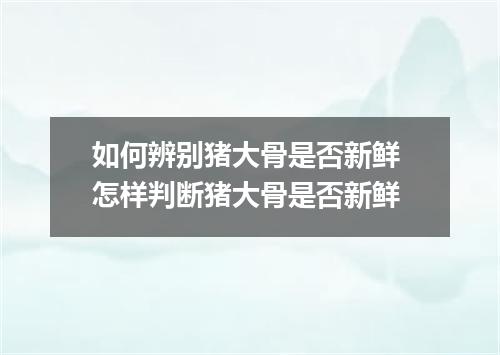 如何辨别猪大骨是否新鲜 怎样判断猪大骨是否新鲜