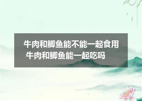 牛肉和鲫鱼能不能一起食用 牛肉和鲫鱼能一起吃吗