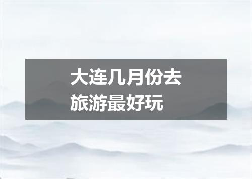 大连几月份去旅游最好玩