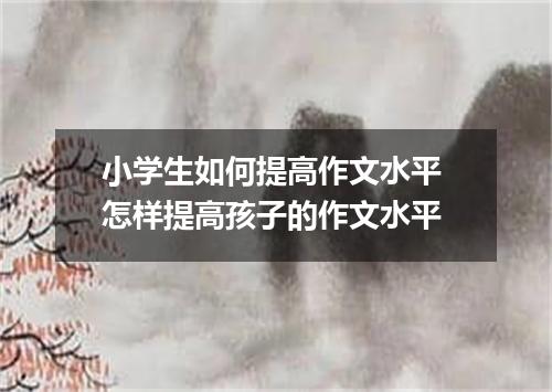 小学生如何提高作文水平 怎样提高孩子的作文水平