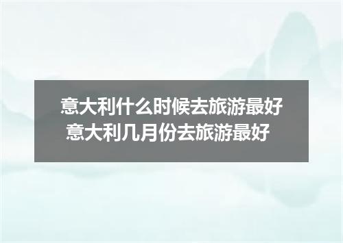 意大利什么时候去旅游最好 意大利几月份去旅游最好