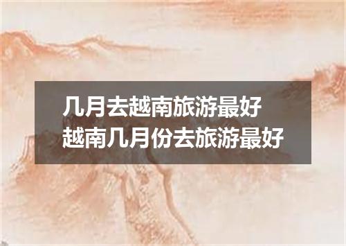 几月去越南旅游最好 越南几月份去旅游最好