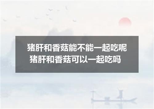 猪肝和香菇能不能一起吃呢 猪肝和香菇可以一起吃吗