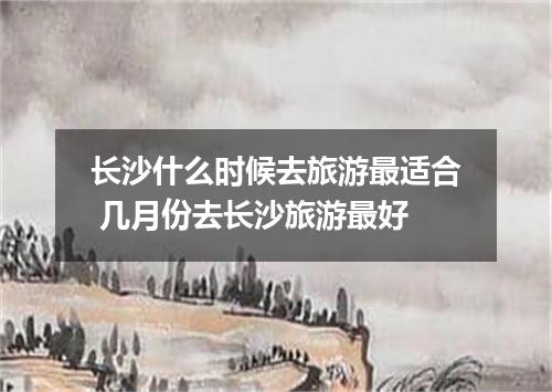 长沙什么时候去旅游最适合 几月份去长沙旅游最好