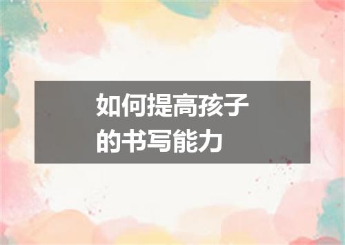 如何提高孩子的书写能力