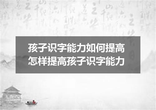 孩子识字能力如何提高 怎样提高孩子识字能力