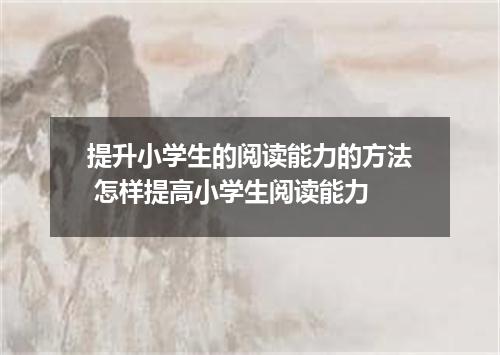 提升小学生的阅读能力的方法 怎样提高小学生阅读能力