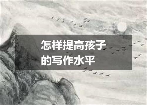 怎样提高孩子的写作水平