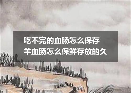 吃不完的血肠怎么保存 羊血肠怎么保鲜存放的久