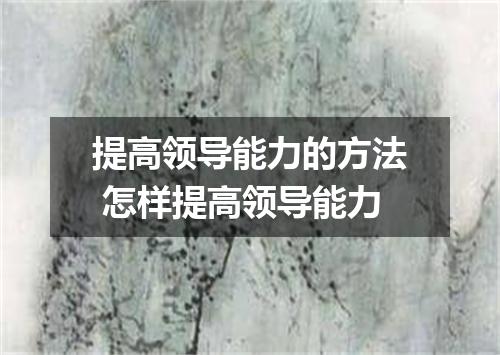 提高领导能力的方法 怎样提高领导能力