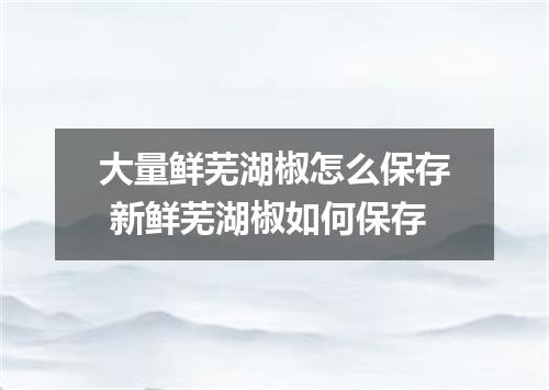 大量鲜芜湖椒怎么保存 新鲜芜湖椒如何保存