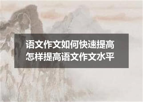 语文作文如何快速提高 怎样提高语文作文水平