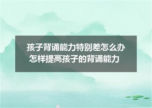 孩子背诵能力特别差怎么办 怎样提高孩子的背诵能力