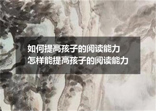 如何提高孩子的阅读能力 怎样能提高孩子的阅读能力