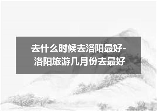 去什么时候去洛阳最好- 洛阳旅游几月份去最好