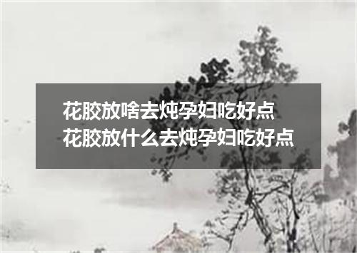 花胶放啥去炖孕妇吃好点 花胶放什么去炖孕妇吃好点