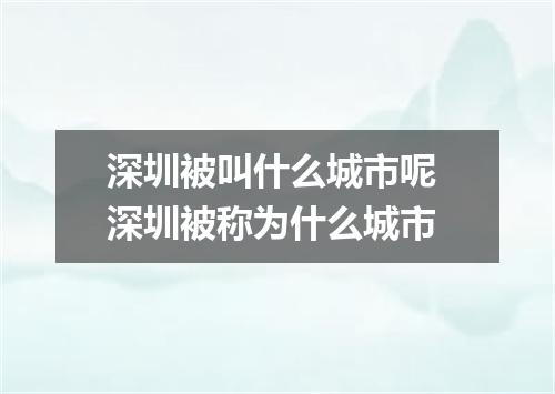 深圳被叫什么城市呢 深圳被称为什么城市