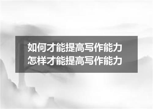 如何才能提高写作能力 怎样才能提高写作能力