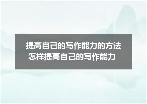 提高自己的写作能力的方法 怎样提高自己的写作能力