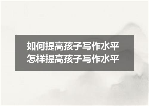 如何提高孩子写作水平 怎样提高孩子写作水平
