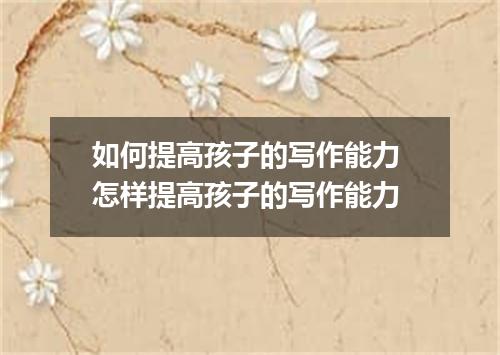 如何提高孩子的写作能力 怎样提高孩子的写作能力