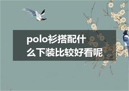 polo衫搭配什么下装比较好看呢