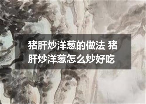 猪肝炒洋葱的做法 猪肝炒洋葱怎么炒好吃