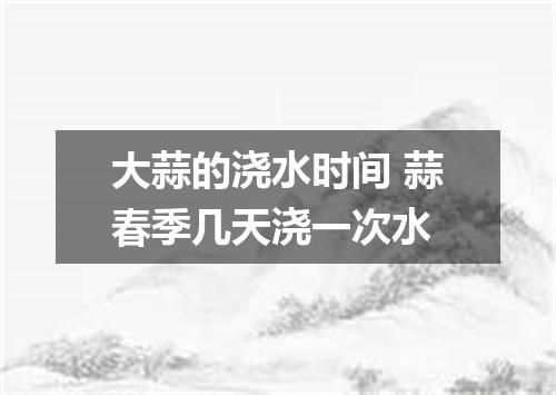 大蒜的浇水时间 蒜春季几天浇一次水
