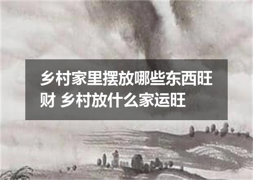 乡村家里摆放哪些东西旺财 乡村放什么家运旺