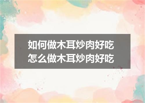如何做木耳炒肉好吃 怎么做木耳炒肉好吃