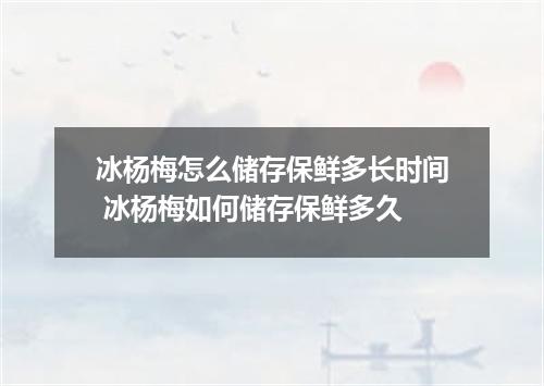 冰杨梅怎么储存保鲜多长时间 冰杨梅如何储存保鲜多久
